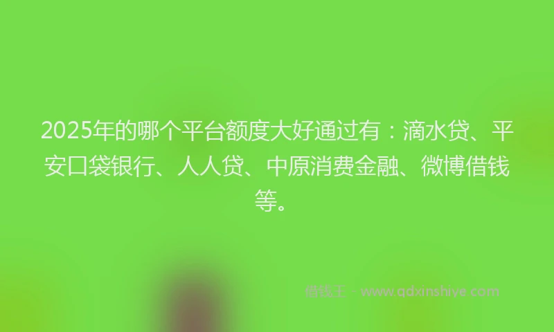 2025年的哪个平台额度大好通过有：滴水贷、平安口袋银行、人人贷、中原消费金融、微博借钱等。
