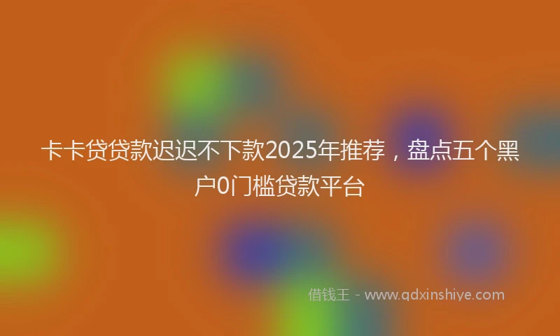 卡卡贷贷款迟迟不下款2025年推荐，盘点五个黑户0门槛贷款平台