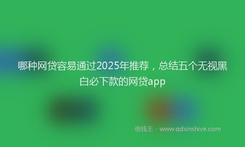 哪种网贷容易通过2025年推荐，总结五个无视黑白必下款的网贷app