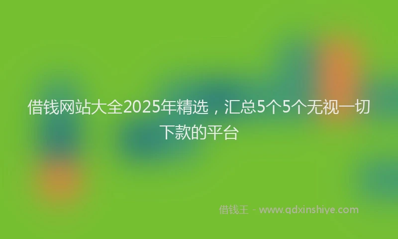 借钱网站大全2025年精选，汇总5个5个无视一切下款的平台