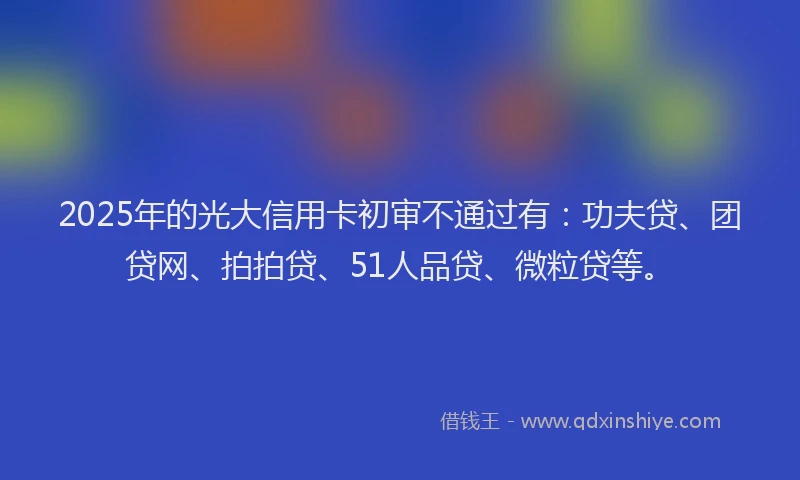 2025年的光大信用卡初审不通过有：功夫贷、团贷网、拍拍贷、51人品贷、微粒贷等。