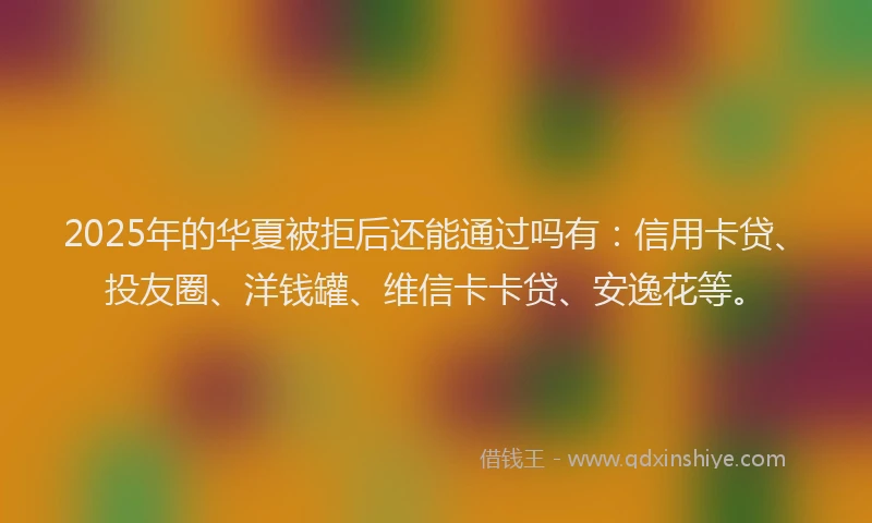 2025年的华夏被拒后还能通过吗有：信用卡贷、投友圈、洋钱罐、维信卡卡贷、安逸花等。