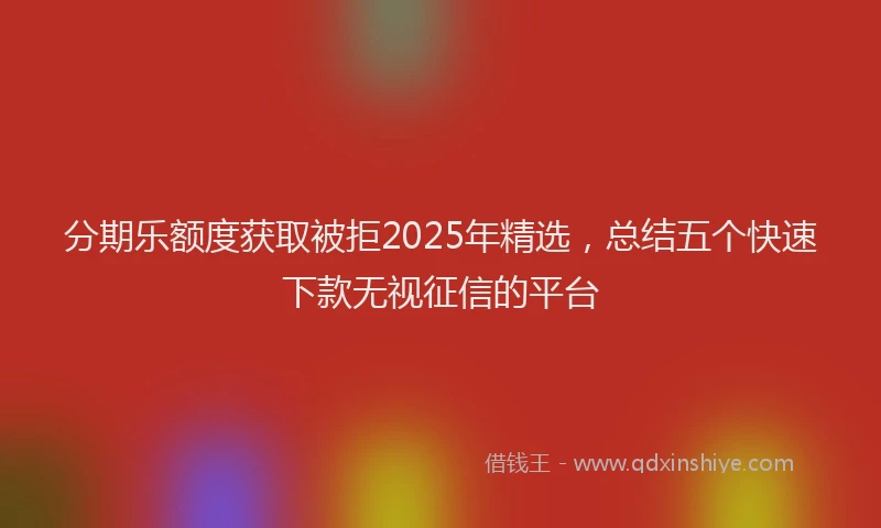 分期乐额度获取被拒2025年精选，总结五个快速下款无视征信的平台