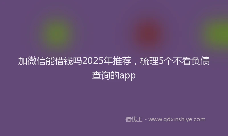 加微信能借钱吗2025年推荐，梳理5个不看负债查询的app