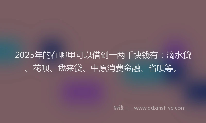 2025年的在哪里可以借到一两千块钱有：滴水贷、花呗、我来贷、中原消费金融、省呗等。
