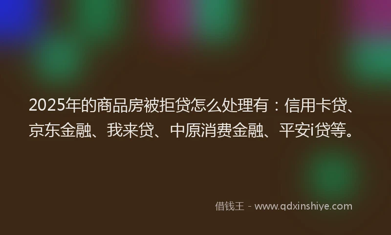 2025年的商品房被拒贷怎么处理有：信用卡贷、京东金融、我来贷、中原消费金融、平安i贷等。