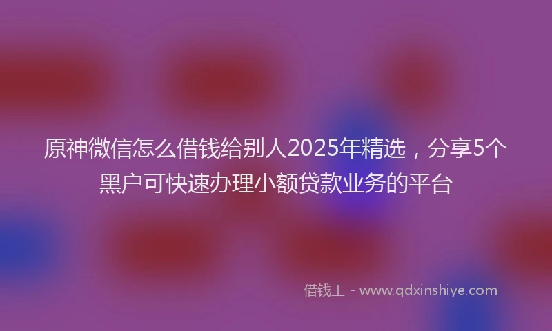 原神微信怎么借钱给别人2025年精选，分享5个黑户可快速办理小额贷款业务的平台