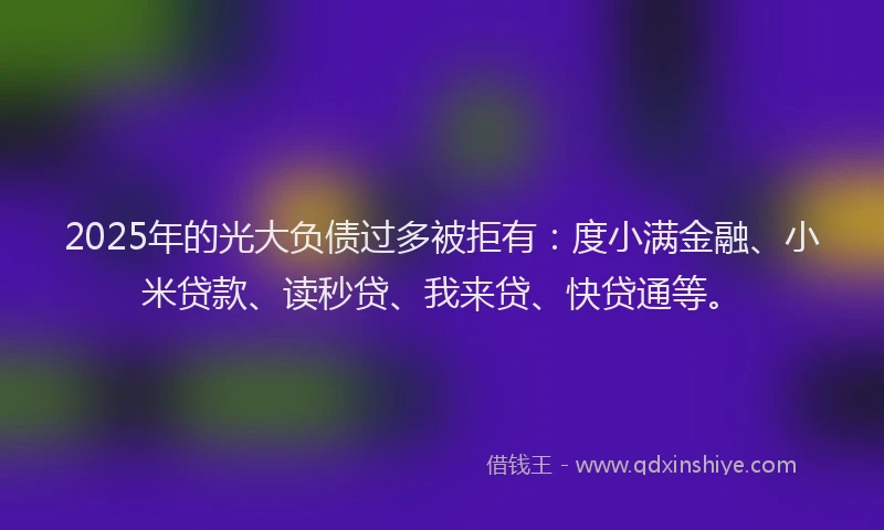 2025年的光大负债过多被拒有：度小满金融、小米贷款、读秒贷、我来贷、快贷通等。