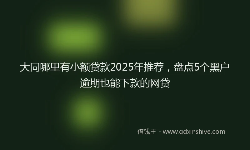 大同哪里有小额贷款2025年推荐，盘点5个黑户逾期也能下款的网贷