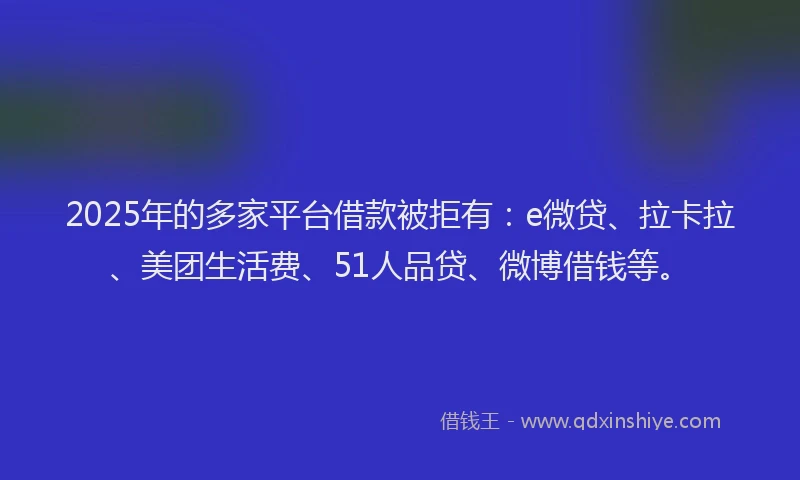 2025年的多家平台借款被拒有：e微贷、拉卡拉、美团生活费、51人品贷、微博借钱等。