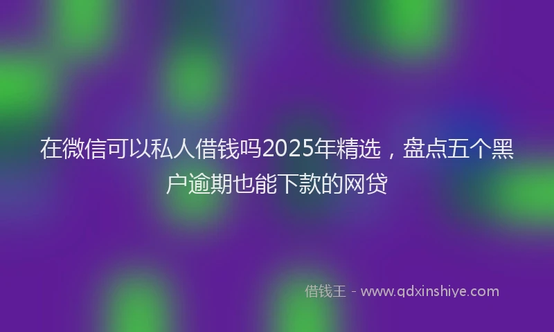 在微信可以私人借钱吗2025年精选，盘点五个黑户逾期也能下款的网贷