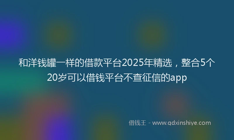 和洋钱罐一样的借款平台2025年精选，整合5个20岁可以借钱平台不查征信的app