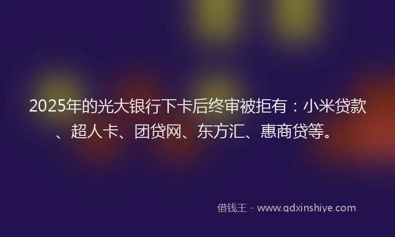 2025年的光大银行下卡后终审被拒有：小米贷款、超人卡、团贷网、东方汇、惠商贷等。
