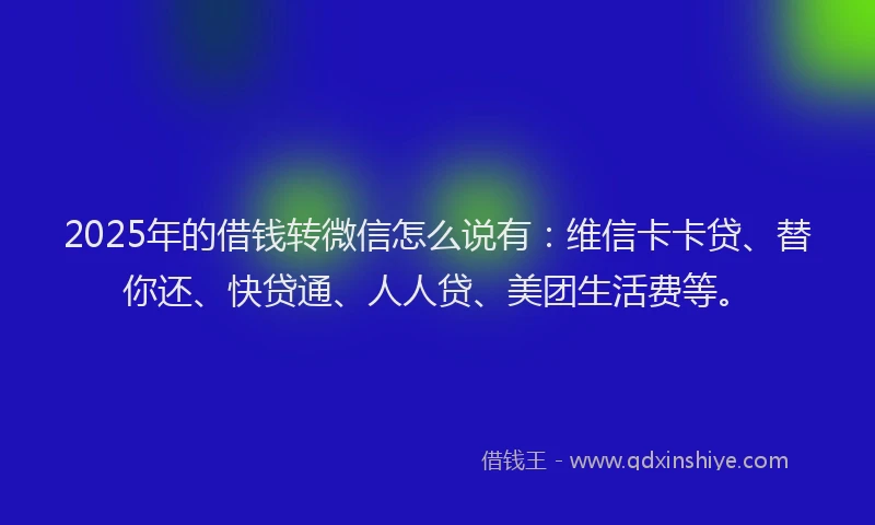 2025年的借钱转微信怎么说有：维信卡卡贷、替你还、快贷通、人人贷、美团生活费等。