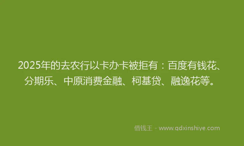 2025年的去农行以卡办卡被拒有：百度有钱花、分期乐、中原消费金融、柯基贷、融逸花等。