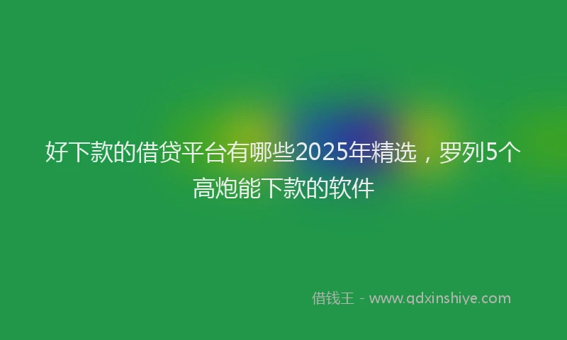好下款的借贷平台有哪些2025年精选，罗列5个高炮能下款的软件