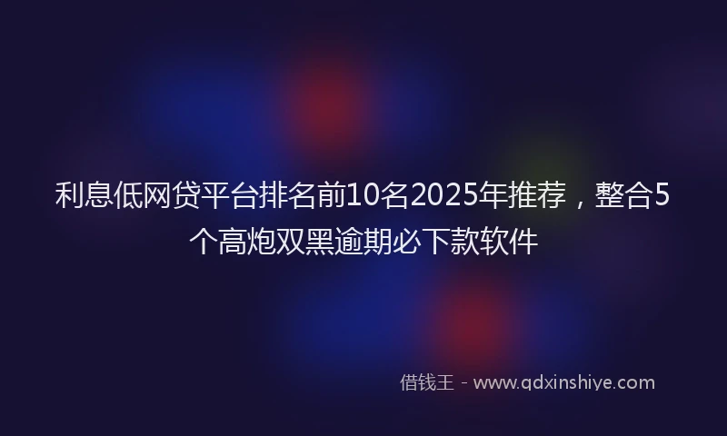 利息低网贷平台排名前10名2025年推荐，整合5个高炮双黑逾期必下款软件