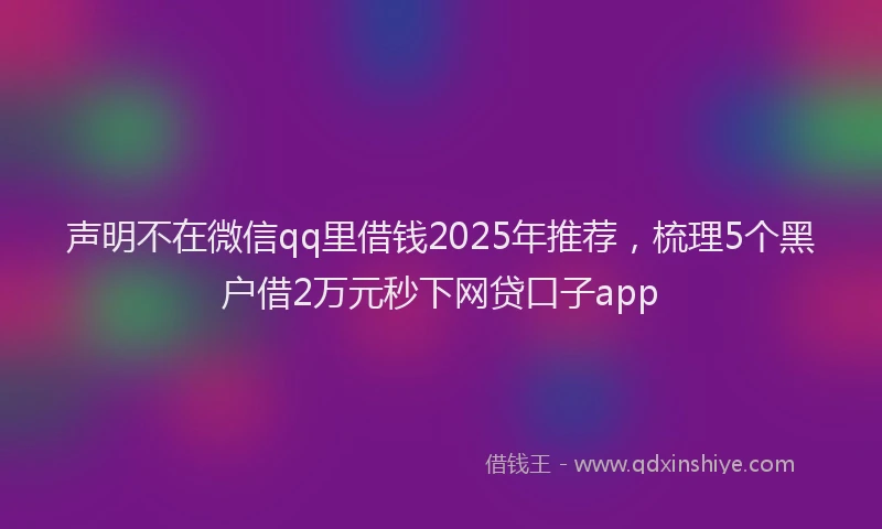 声明不在微信qq里借钱2025年推荐，梳理5个黑户借2万元秒下网贷口子app