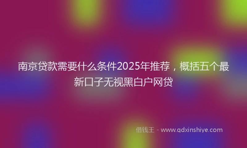 南京贷款需要什么条件2025年推荐，概括五个最新口子无视黑白户网贷