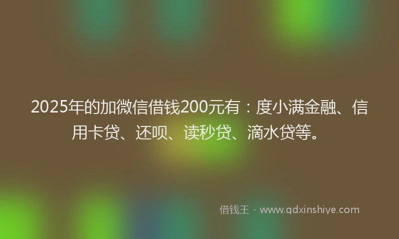 2025年的加微信借钱200元有：度小满金融、信用卡贷、还呗、读秒贷、滴水贷等。