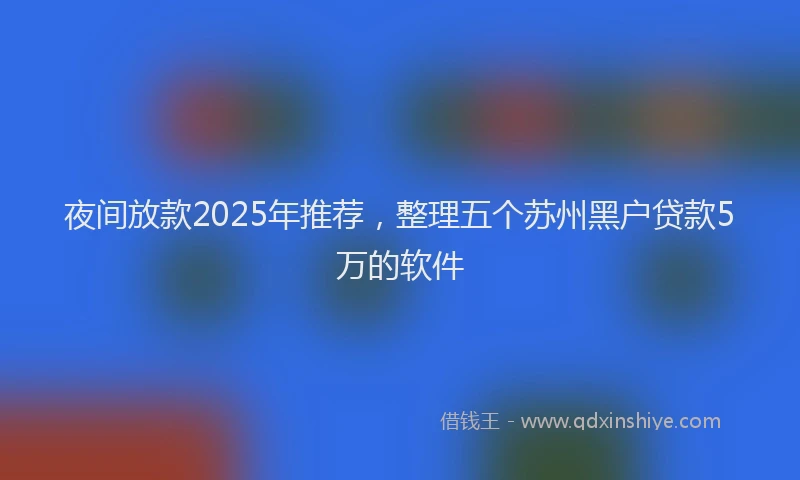 夜间放款2025年推荐，整理五个苏州黑户贷款5万的软件