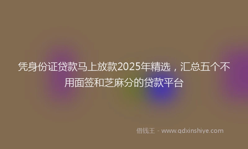 凭身份证贷款马上放款2025年精选，汇总五个不用面签和芝麻分的贷款平台