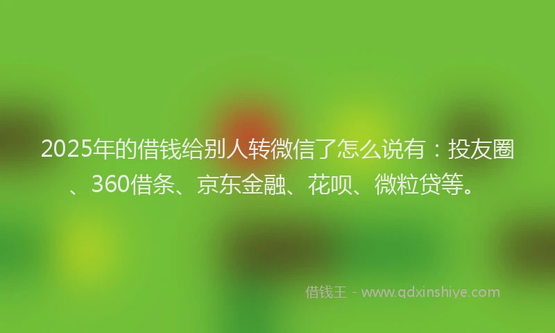 2025年的借钱给别人转微信了怎么说有：投友圈、360借条、京东金融、花呗、微粒贷等。