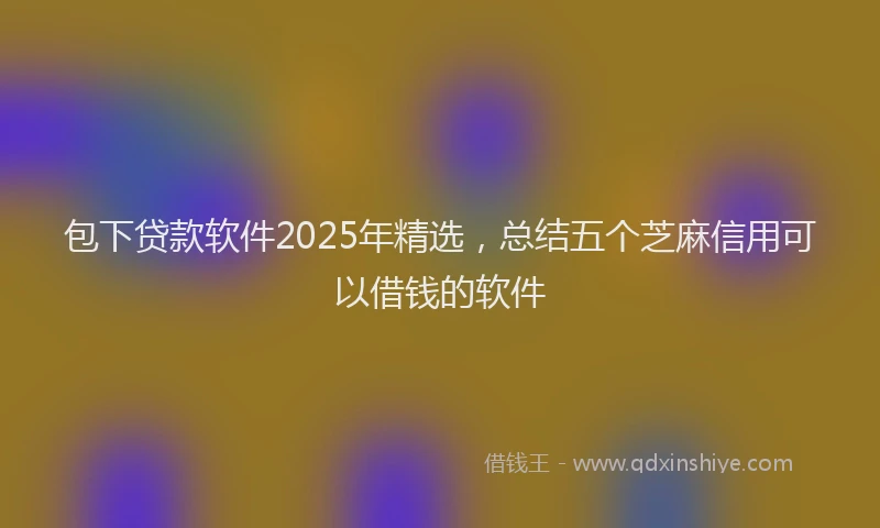 包下贷款软件2025年精选，总结五个芝麻信用可以借钱的软件