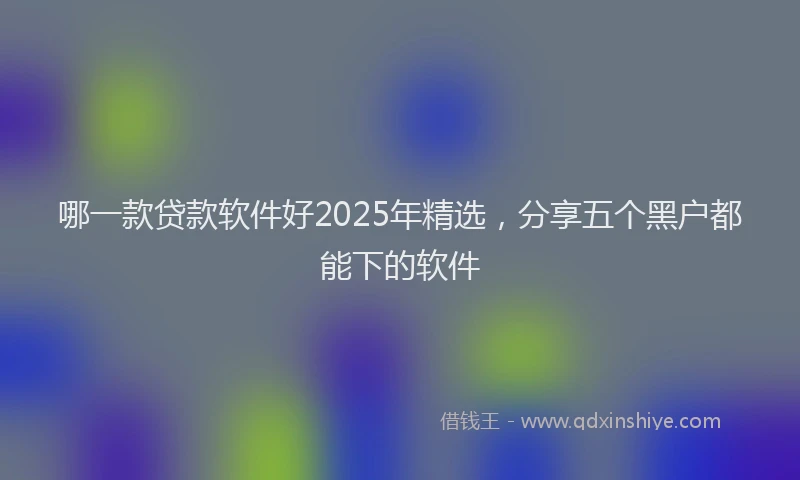 哪一款贷款软件好2025年精选，分享五个黑户都能下的软件