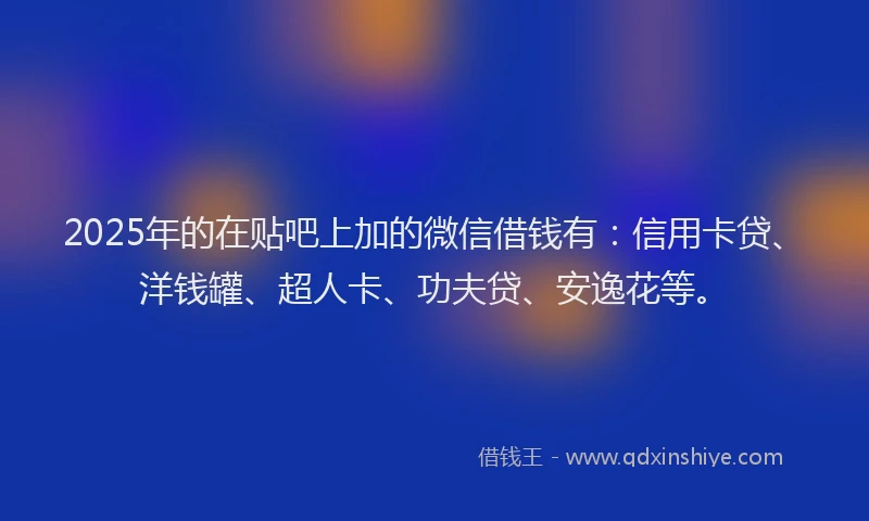 2025年的在贴吧上加的微信借钱有：信用卡贷、洋钱罐、超人卡、功夫贷、安逸花等。
