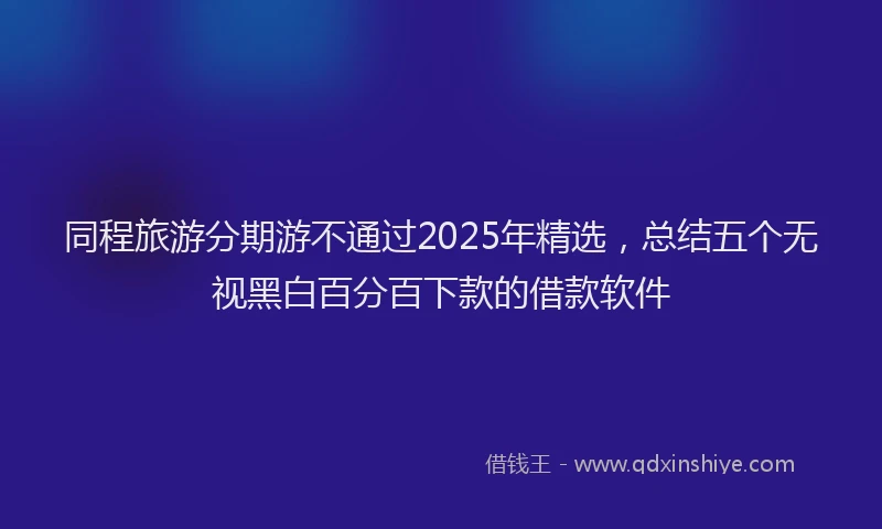 同程旅游分期游不通过2025年精选，总结五个无视黑白百分百下款的借款软件