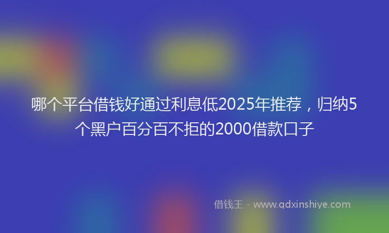 哪个平台借钱好通过利息低2025年推荐，归纳5个黑户百分百不拒的2000借款口子