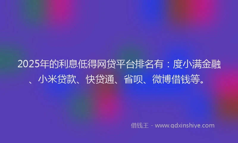 2025年的利息低得网贷平台排名有：度小满金融、小米贷款、快贷通、省呗、微博借钱等。