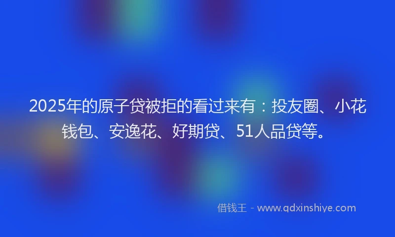 2025年的原子贷被拒的看过来有：投友圈、小花钱包、安逸花、好期贷、51人品贷等。