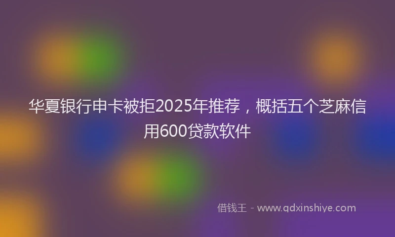 华夏银行申卡被拒2025年推荐，概括五个芝麻信用600贷款软件
