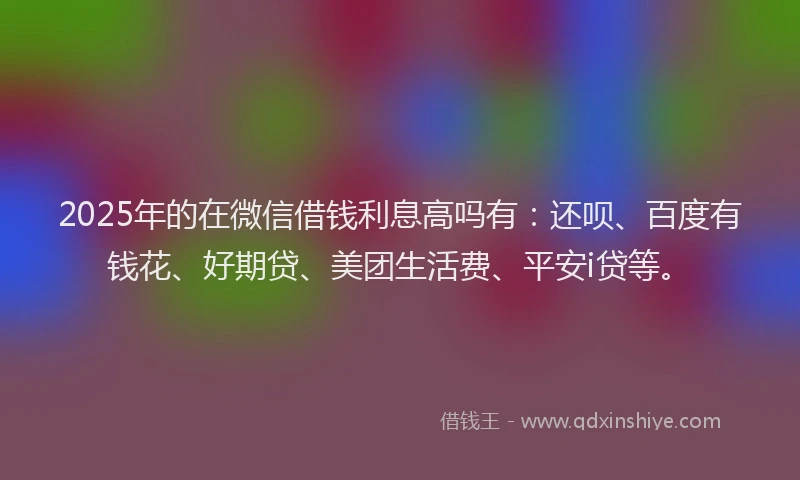 2025年的在微信借钱利息高吗有：还呗、百度有钱花、好期贷、美团生活费、平安i贷等。