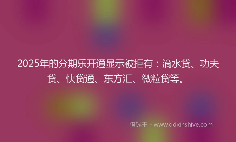 2025年的分期乐开通显示被拒有：滴水贷、功夫贷、快贷通、东方汇、微粒贷等。
