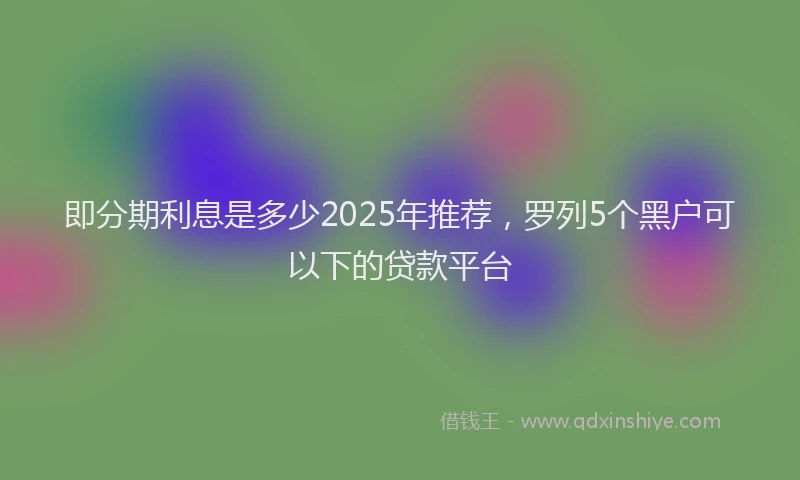 即分期利息是多少2025年推荐，罗列5个黑户可以下的贷款平台