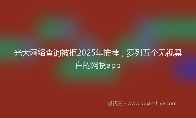 光大网络查询被拒2025年推荐，罗列五个无视黑白的网贷app