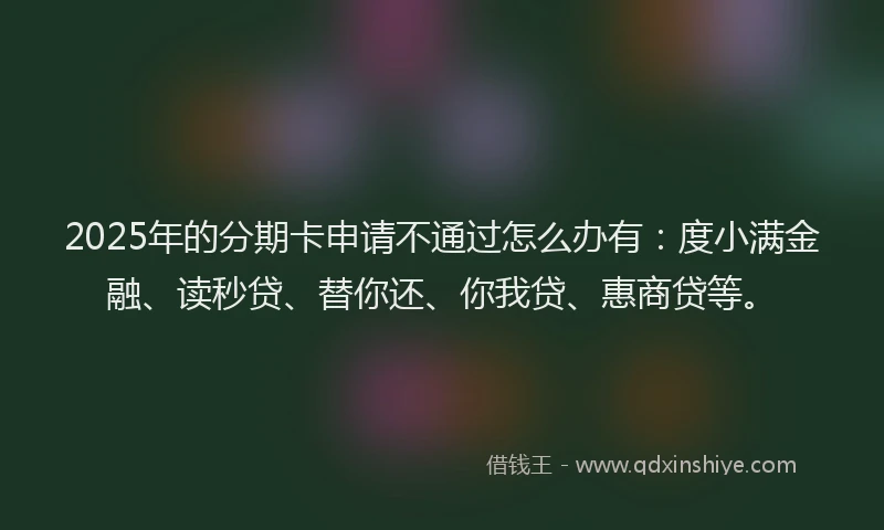 2025年的分期卡申请不通过怎么办有：度小满金融、读秒贷、替你还、你我贷、惠商贷等。