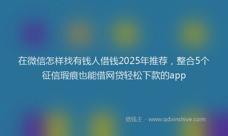 在微信怎样找有钱人借钱2025年推荐，整合5个征信瑕疵也能借网贷轻松下款的app