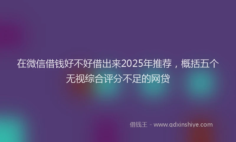 在微信借钱好不好借出来2025年推荐，概括五个无视综合评分不足的网贷