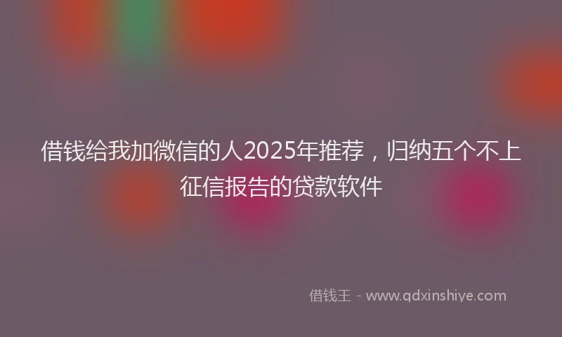 借钱给我加微信的人2025年推荐，归纳五个不上征信报告的贷款软件