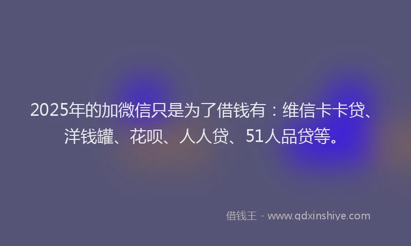 2025年的加微信只是为了借钱有：维信卡卡贷、洋钱罐、花呗、人人贷、51人品贷等。