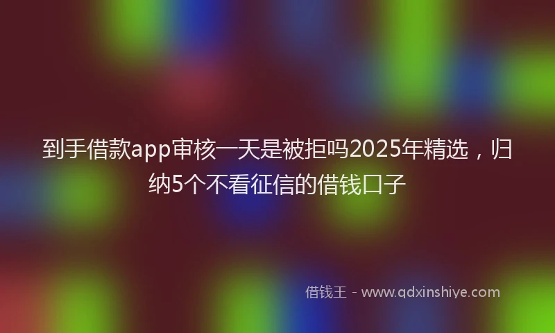 到手借款app审核一天是被拒吗2025年精选，归纳5个不看征信的借钱口子