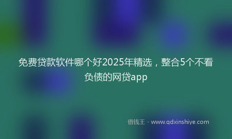 免费贷款软件哪个好2025年精选，整合5个不看负债的网贷app