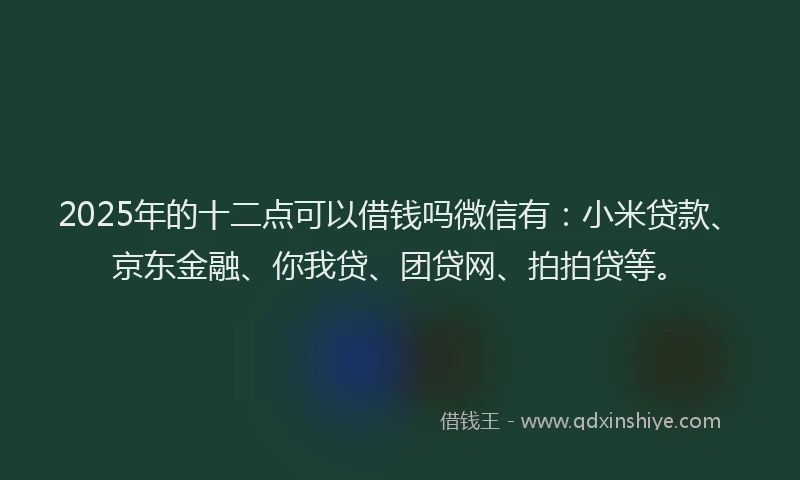 2025年的十二点可以借钱吗微信有：小米贷款、京东金融、你我贷、团贷网、拍拍贷等。