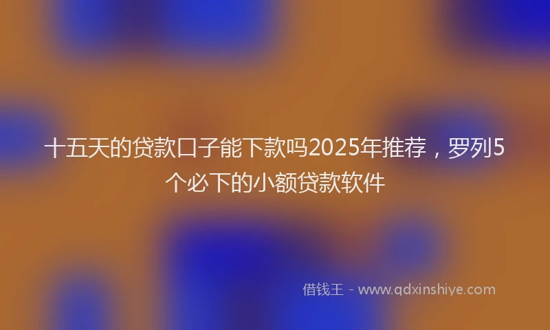十五天的贷款口子能下款吗2025年推荐，罗列5个必下的小额贷款软件