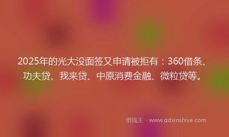 2025年的光大没面签又申请被拒有：360借条、功夫贷、我来贷、中原消费金融、微粒贷等。