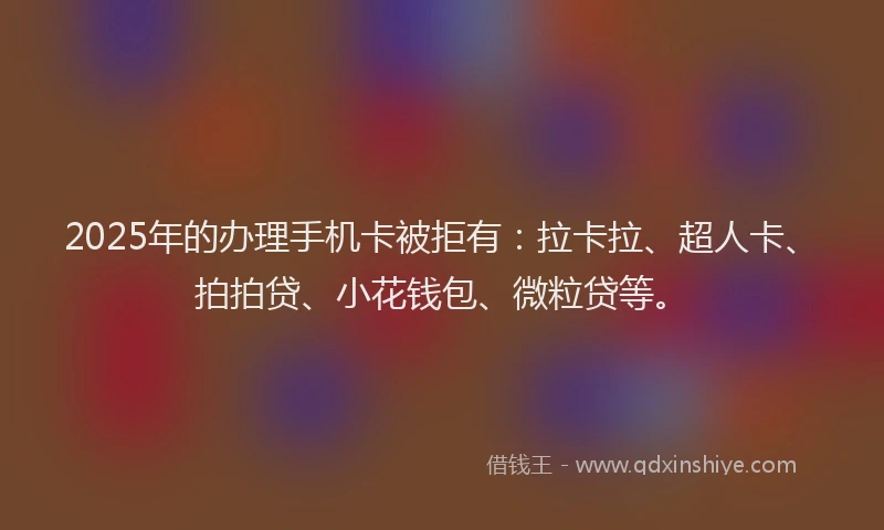 2025年的办理手机卡被拒有：拉卡拉、超人卡、拍拍贷、小花钱包、微粒贷等。